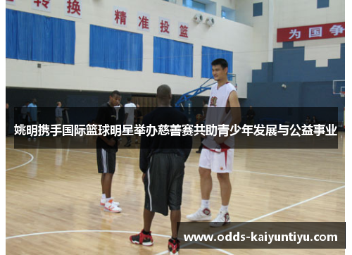 姚明携手国际篮球明星举办慈善赛共助青少年发展与公益事业