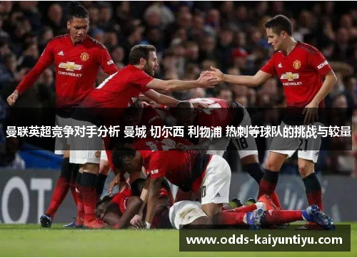 曼联英超竞争对手分析 曼城 切尔西 利物浦 热刺等球队的挑战与较量