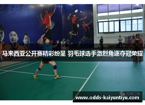 马来西亚公开赛精彩纷呈 羽毛球选手激烈角逐夺冠荣耀